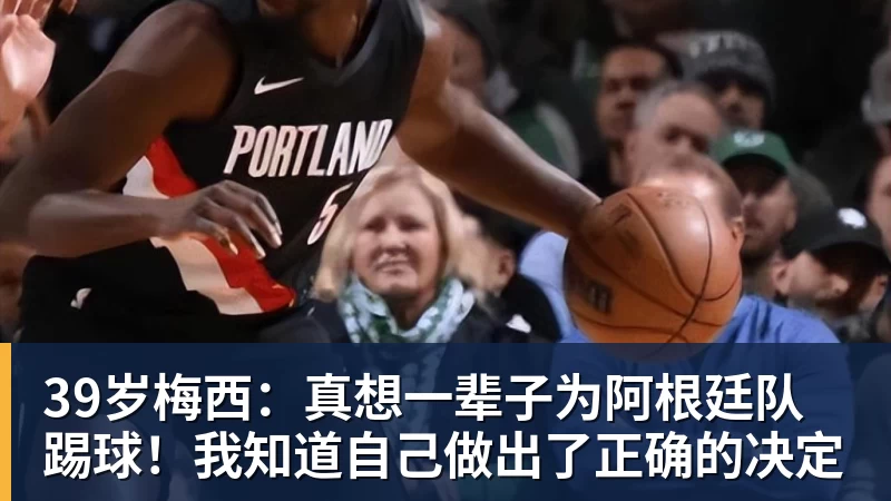 39岁梅西：真想一辈子为阿根廷队踢球！我知道自己做出了正确的决定