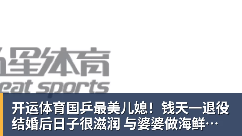 开运体育国乒最美儿媳!钱天一退役结婚后日子很滋润 与婆婆做海鲜大餐享用